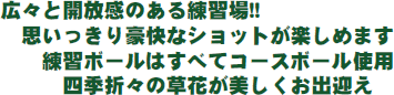 広々と開放感のある練習場!! 思いっきり豪快なショットが楽しめます 練習ボールはすべてコースボール使用 四季折々の草花が美しくお出迎え